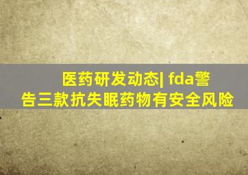 医药研发动态| fda警告三款抗失眠药物有安全风险